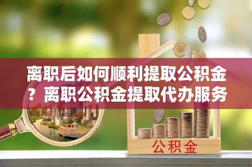 狮子山离职后如何顺利提取公积金？离职公积金提取代办服务帮你搞定！