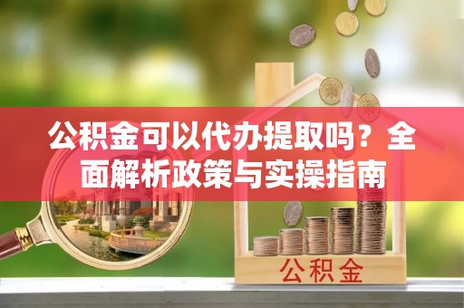 狮子山公积金可以代办提取吗？全面解析政策与实操指南