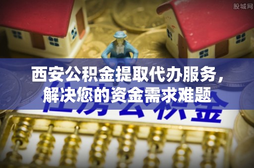 狮子山西安公积金提取代办服务，解决您的资金需求难题