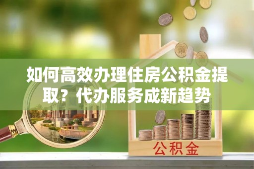 狮子山如何高效办理住房公积金提取？代办服务成新趋势