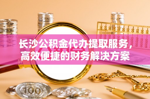 狮子山长沙公积金代办提取服务，高效便捷的财务解决方案