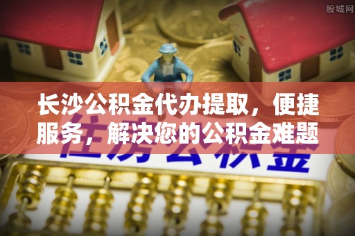 狮子山长沙公积金代办提取，便捷服务，解决您的公积金难题