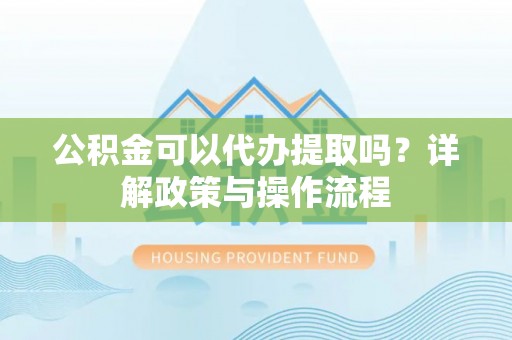狮子山公积金可以代办提取吗？详解政策与操作流程