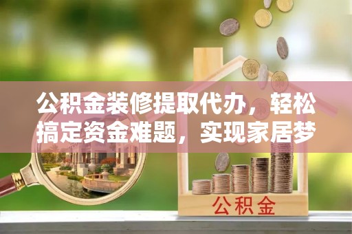 狮子山公积金装修提取代办，轻松搞定资金难题，实现家居梦想