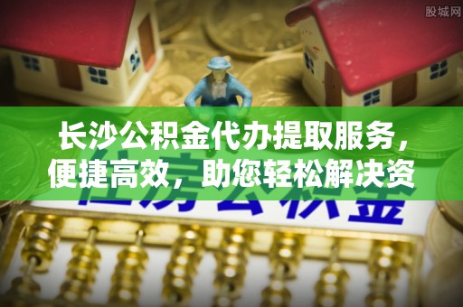 狮子山长沙公积金代办提取服务，便捷高效，助您轻松解决资金需求